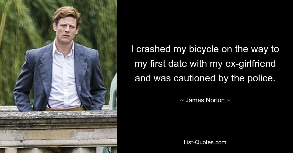 I crashed my bicycle on the way to my first date with my ex-girlfriend and was cautioned by the police. — © James Norton