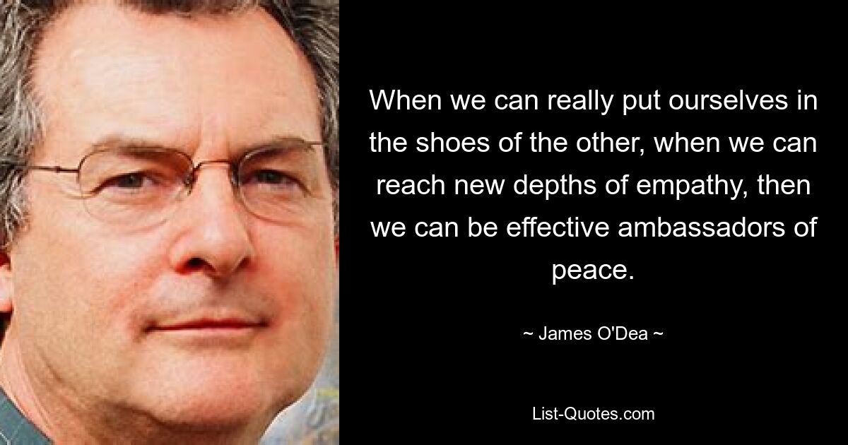 When we can really put ourselves in the shoes of the other, when we can reach new depths of empathy, then we can be effective ambassadors of peace. — © James O'Dea