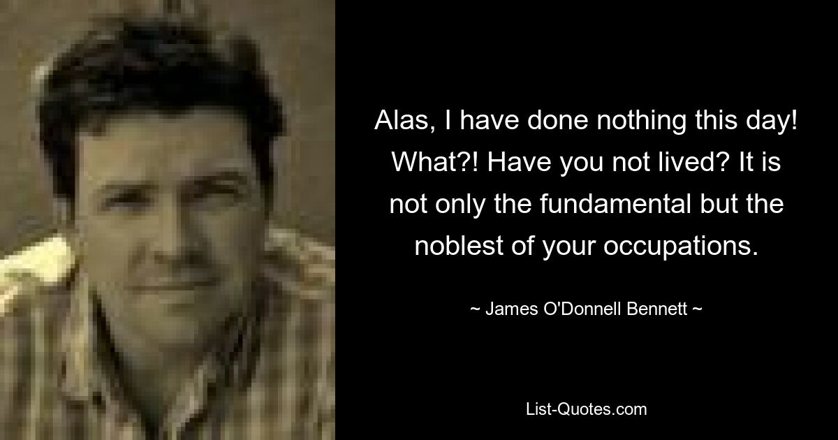 Alas, I have done nothing this day! What?! Have you not lived? It is not only the fundamental but the noblest of your occupations. — © James O'Donnell Bennett