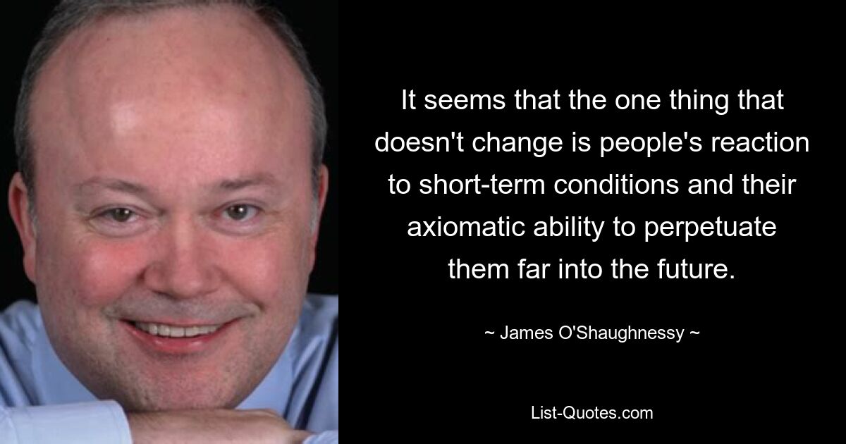 It seems that the one thing that doesn't change is people's reaction to short-term conditions and their axiomatic ability to perpetuate them far into the future. — © James O'Shaughnessy