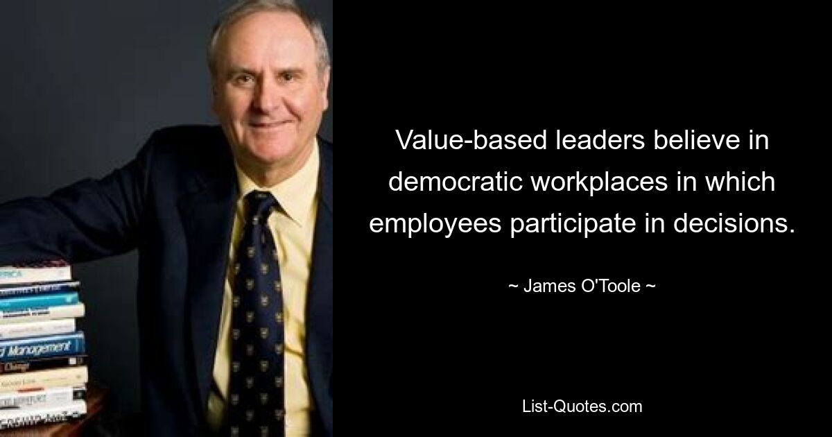 Value-based leaders believe in democratic workplaces in which employees participate in decisions. — © James O'Toole