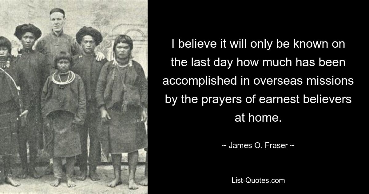 I believe it will only be known on the last day how much has been accomplished in overseas missions by the prayers of earnest believers at home. — © James O. Fraser