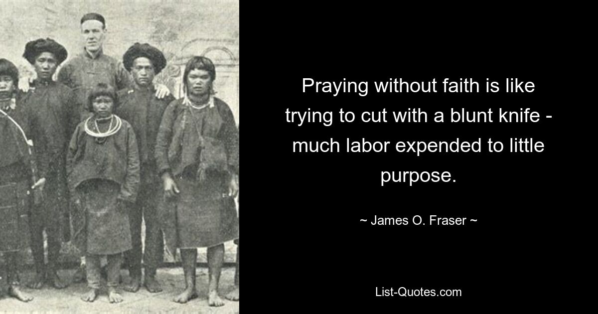 Praying without faith is like trying to cut with a blunt knife - much labor expended to little purpose. — © James O. Fraser