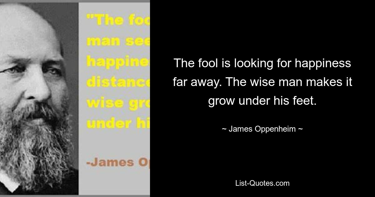 The fool is looking for happiness far away. The wise man makes it grow under his feet. — © James Oppenheim