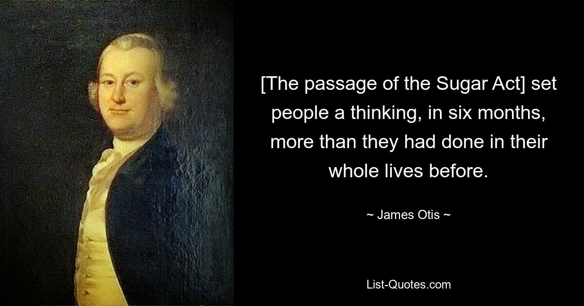 [The passage of the Sugar Act] set people a thinking, in six months, more than they had done in their whole lives before. — © James Otis