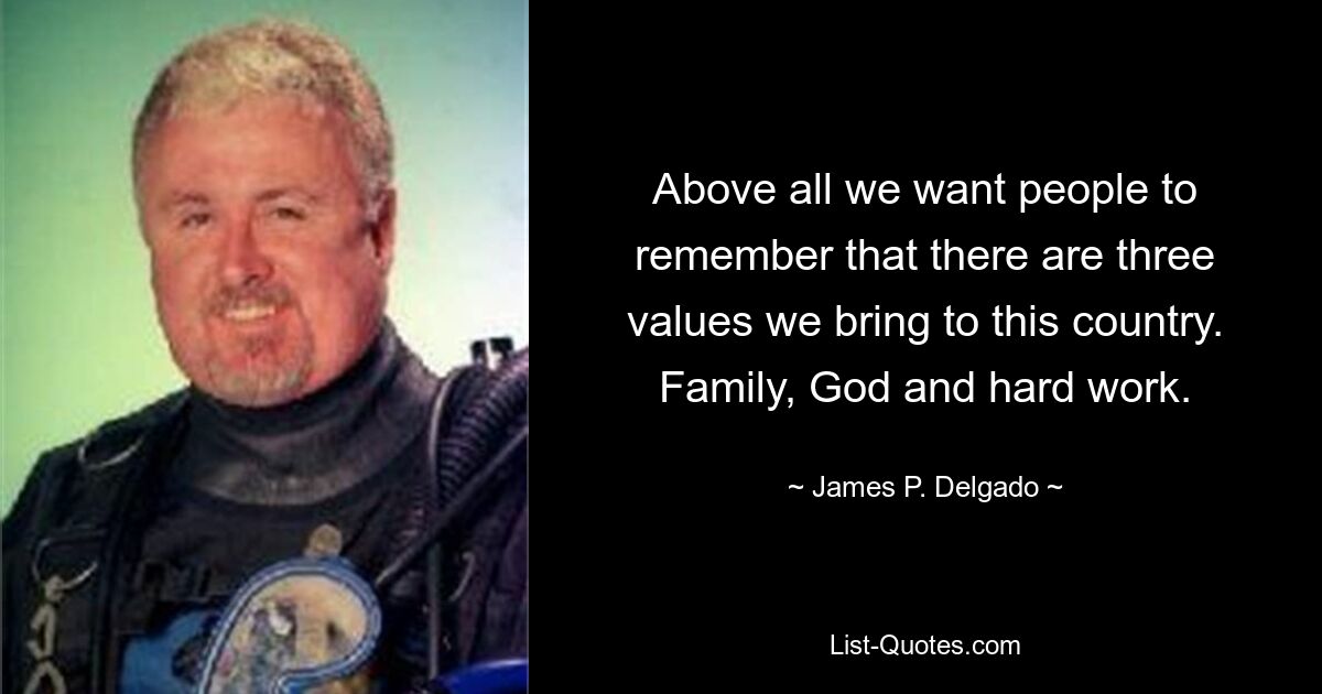 Above all we want people to remember that there are three values we bring to this country. Family, God and hard work. — © James P. Delgado