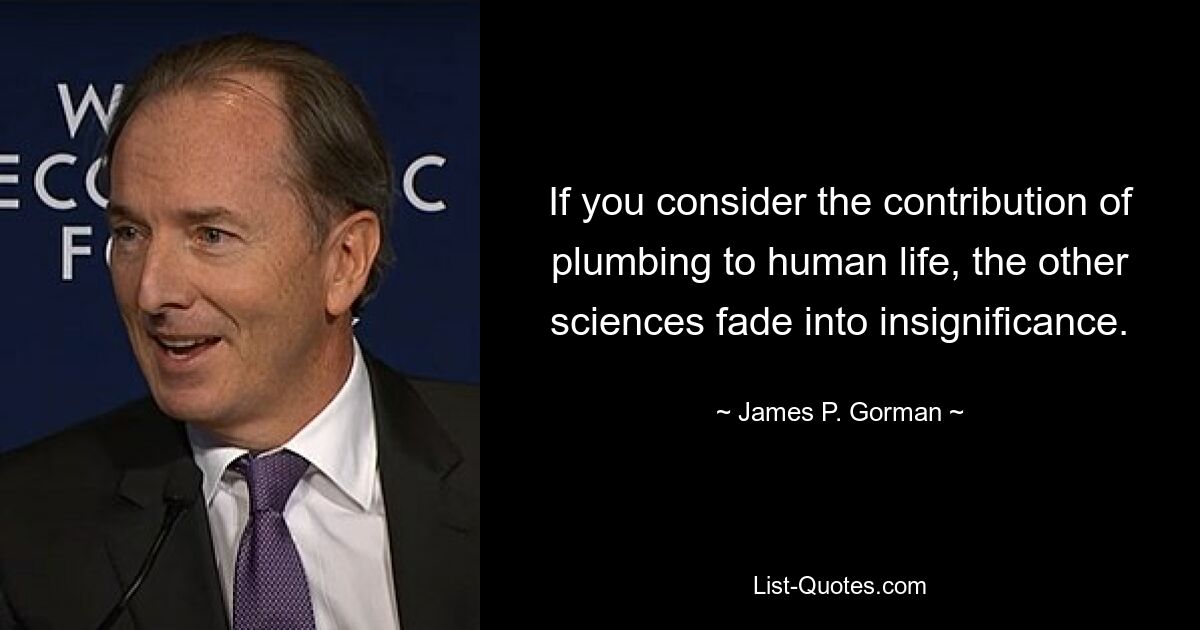 If you consider the contribution of plumbing to human life, the other sciences fade into insignificance. — © James P. Gorman