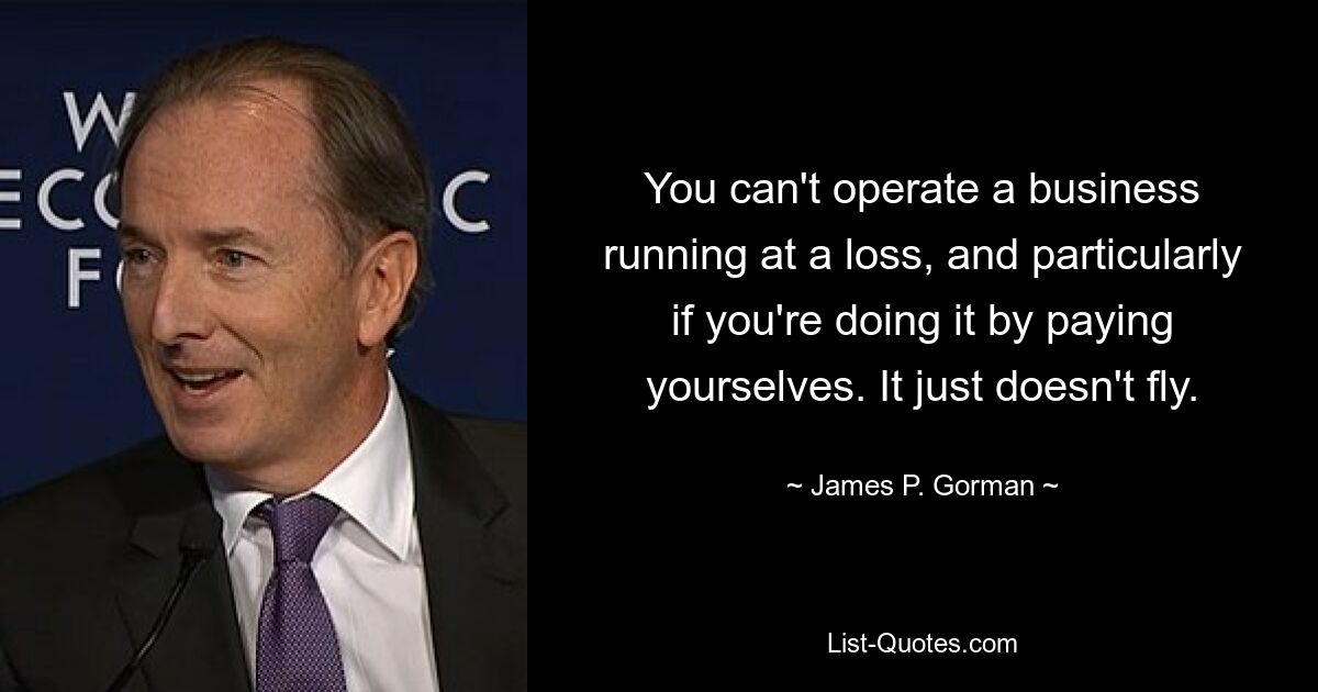 You can't operate a business running at a loss, and particularly if you're doing it by paying yourselves. It just doesn't fly. — © James P. Gorman