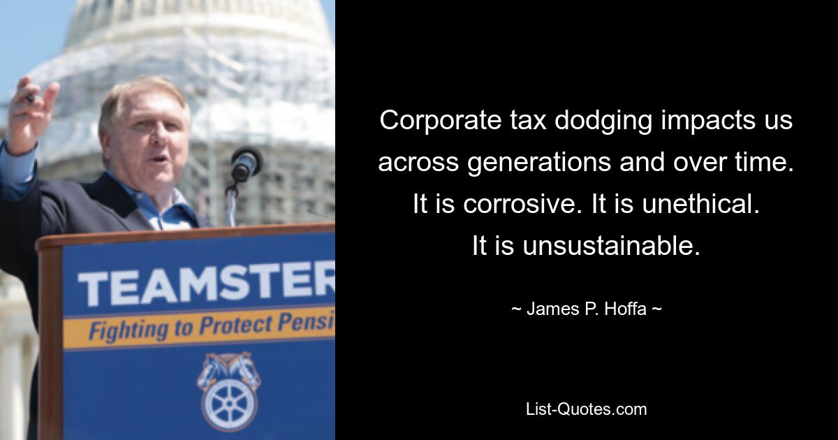 Corporate tax dodging impacts us across generations and over time. It is corrosive. It is unethical. It is unsustainable. — © James P. Hoffa