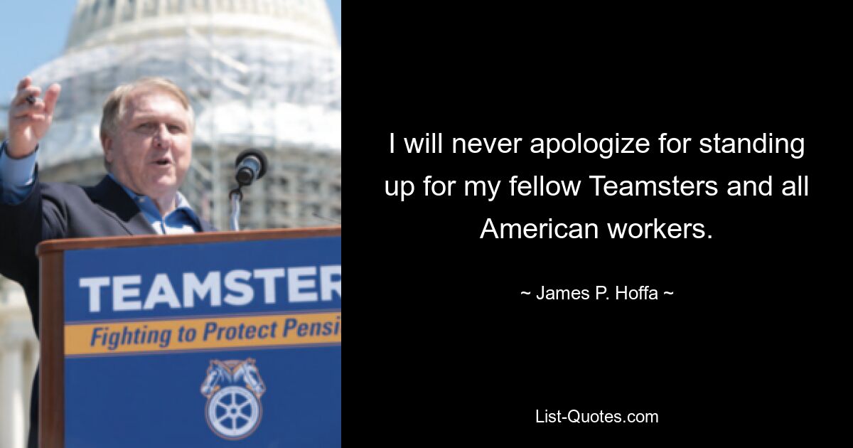 I will never apologize for standing up for my fellow Teamsters and all American workers. — © James P. Hoffa