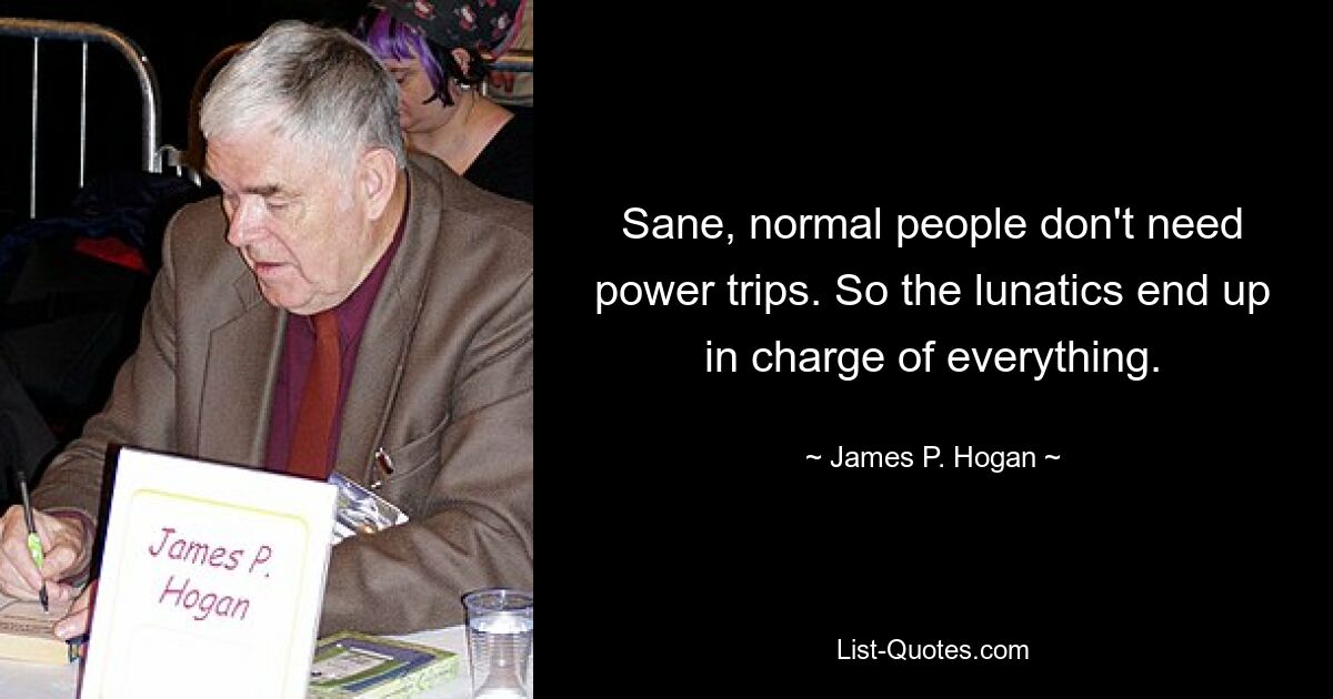 Sane, normal people don't need power trips. So the lunatics end up in charge of everything. — © James P. Hogan