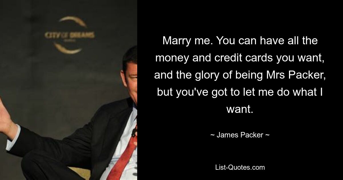 Marry me. You can have all the money and credit cards you want, and the glory of being Mrs Packer, but you've got to let me do what I want. — © James Packer