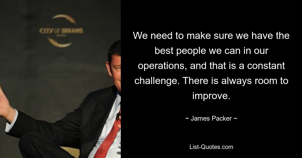 We need to make sure we have the best people we can in our operations, and that is a constant challenge. There is always room to improve. — © James Packer