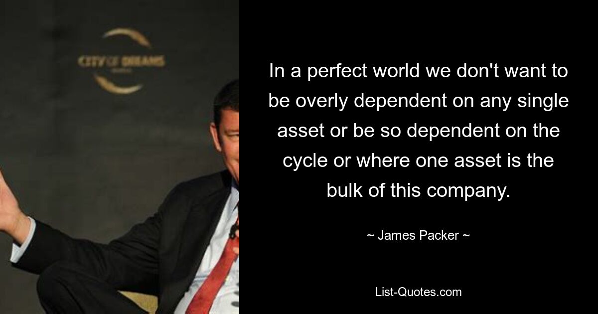 In a perfect world we don't want to be overly dependent on any single asset or be so dependent on the cycle or where one asset is the bulk of this company. — © James Packer