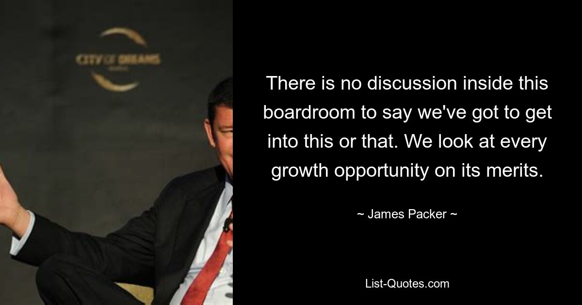 There is no discussion inside this boardroom to say we've got to get into this or that. We look at every growth opportunity on its merits. — © James Packer