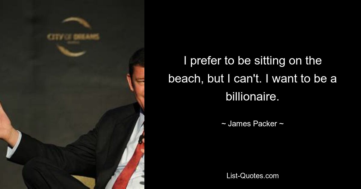 I prefer to be sitting on the beach, but I can't. I want to be a billionaire. — © James Packer