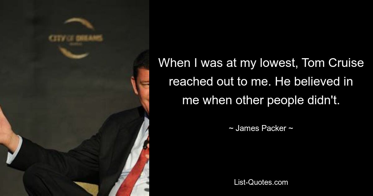 When I was at my lowest, Tom Cruise reached out to me. He believed in me when other people didn't. — © James Packer