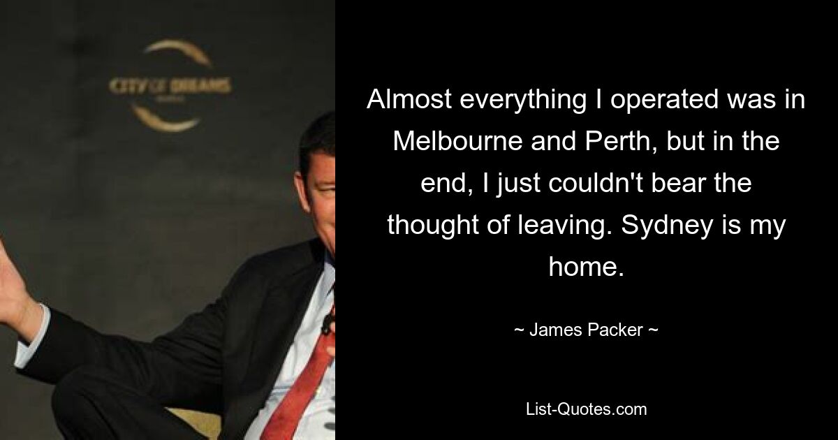 Almost everything I operated was in Melbourne and Perth, but in the end, I just couldn't bear the thought of leaving. Sydney is my home. — © James Packer