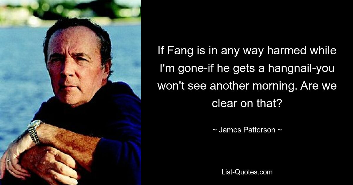 If Fang is in any way harmed while I'm gone-if he gets a hangnail-you won't see another morning. Are we clear on that? — © James Patterson