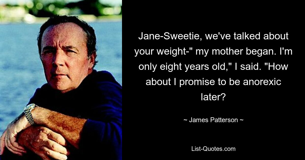 Jane-Sweetie, we've talked about your weight-" my mother began. I'm only eight years old," I said. "How about I promise to be anorexic later? — © James Patterson