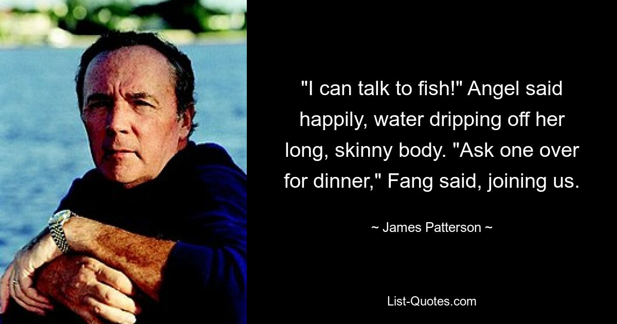 "I can talk to fish!" Angel said happily, water dripping off her long, skinny body. "Ask one over for dinner," Fang said, joining us. — © James Patterson