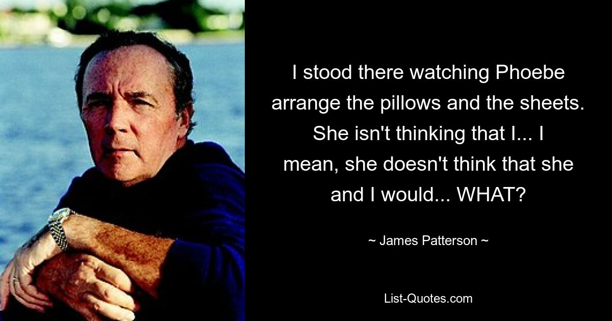 I stood there watching Phoebe arrange the pillows and the sheets. She isn't thinking that I... I mean, she doesn't think that she and I would... WHAT? — © James Patterson