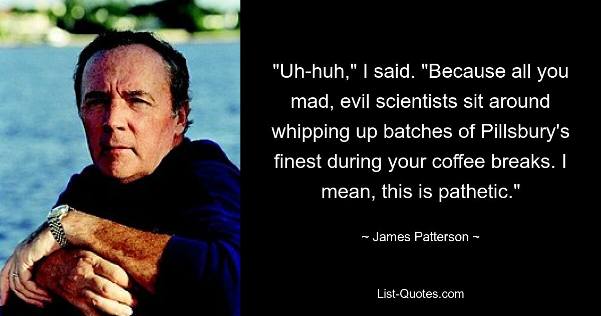 "Uh-huh," I said. "Because all you mad, evil scientists sit around whipping up batches of Pillsbury's finest during your coffee breaks. I mean, this is pathetic." — © James Patterson