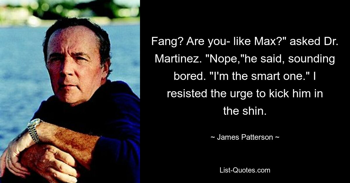 Fang? Are you- like Max?" asked Dr. Martinez. "Nope,"he said, sounding bored. "I'm the smart one." I resisted the urge to kick him in the shin. — © James Patterson