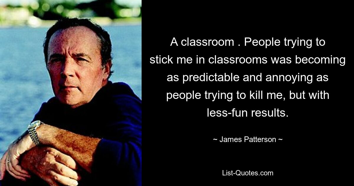 A classroom . People trying to stick me in classrooms was becoming as predictable and annoying as people trying to kill me, but with less-fun results. — © James Patterson