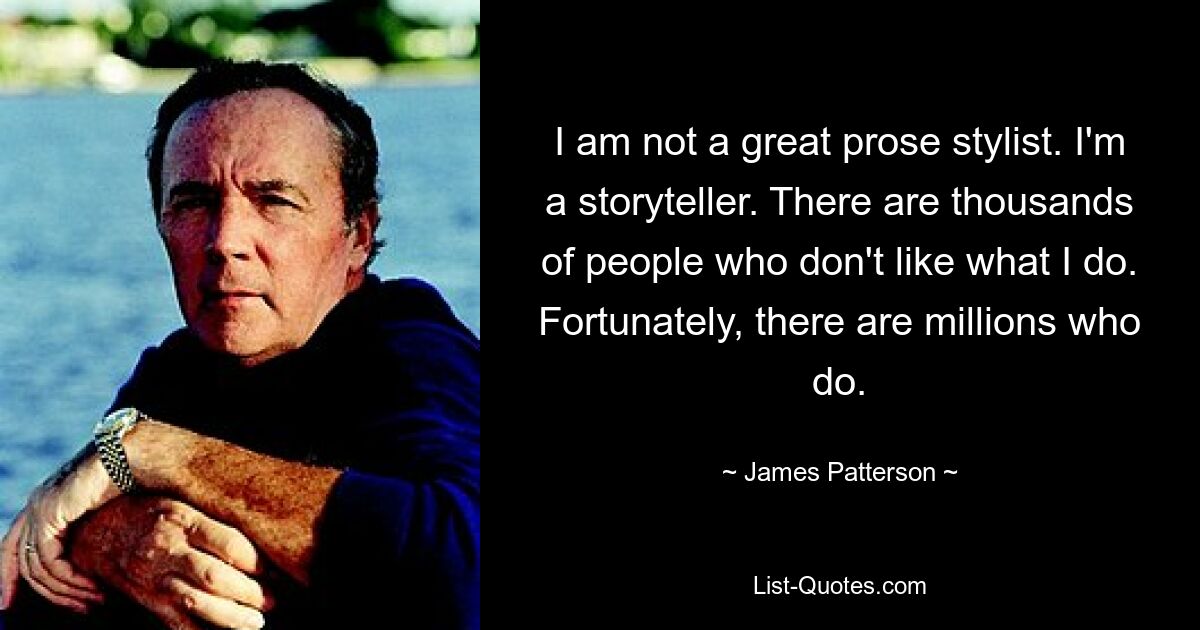 I am not a great prose stylist. I'm a storyteller. There are thousands of people who don't like what I do. Fortunately, there are millions who do. — © James Patterson