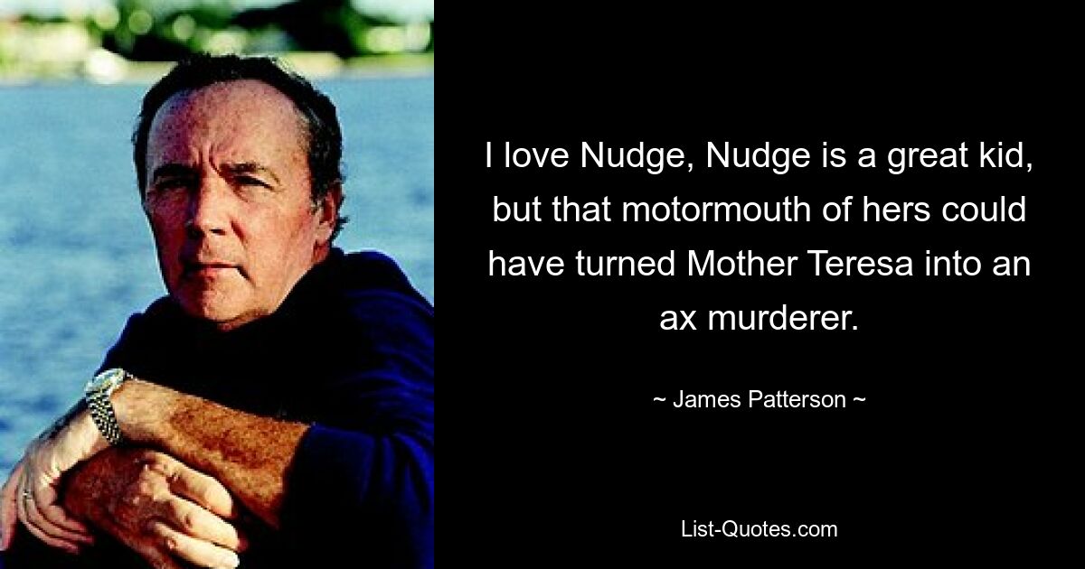 I love Nudge, Nudge is a great kid, but that motormouth of hers could have turned Mother Teresa into an ax murderer. — © James Patterson