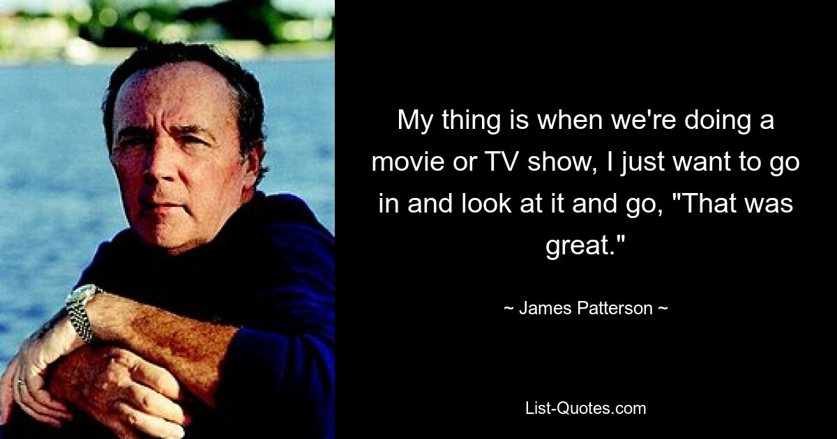 My thing is when we're doing a movie or TV show, I just want to go in and look at it and go, "That was great." — © James Patterson