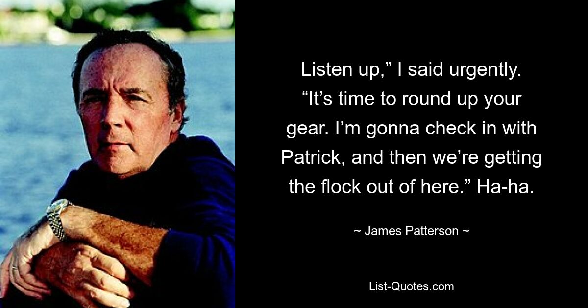 Listen up,” I said urgently. “It’s time to round up your gear. I’m gonna check in with Patrick, and then we’re getting the flock out of here.” Ha-ha. — © James Patterson