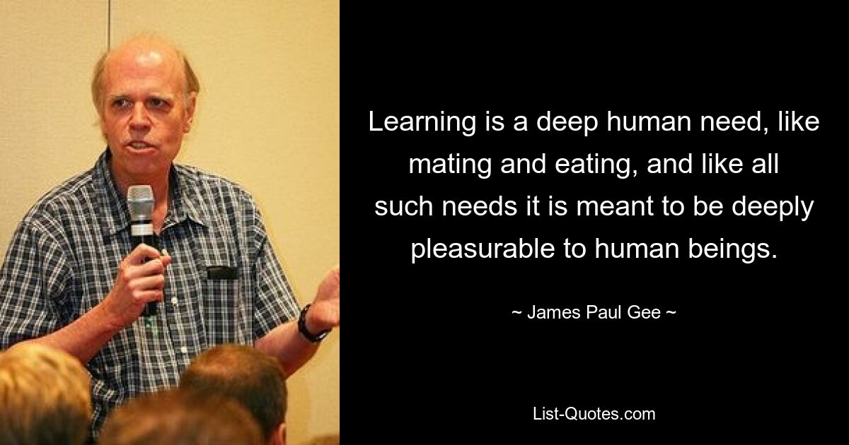 Learning is a deep human need, like mating and eating, and like all such needs it is meant to be deeply pleasurable to human beings. — © James Paul Gee