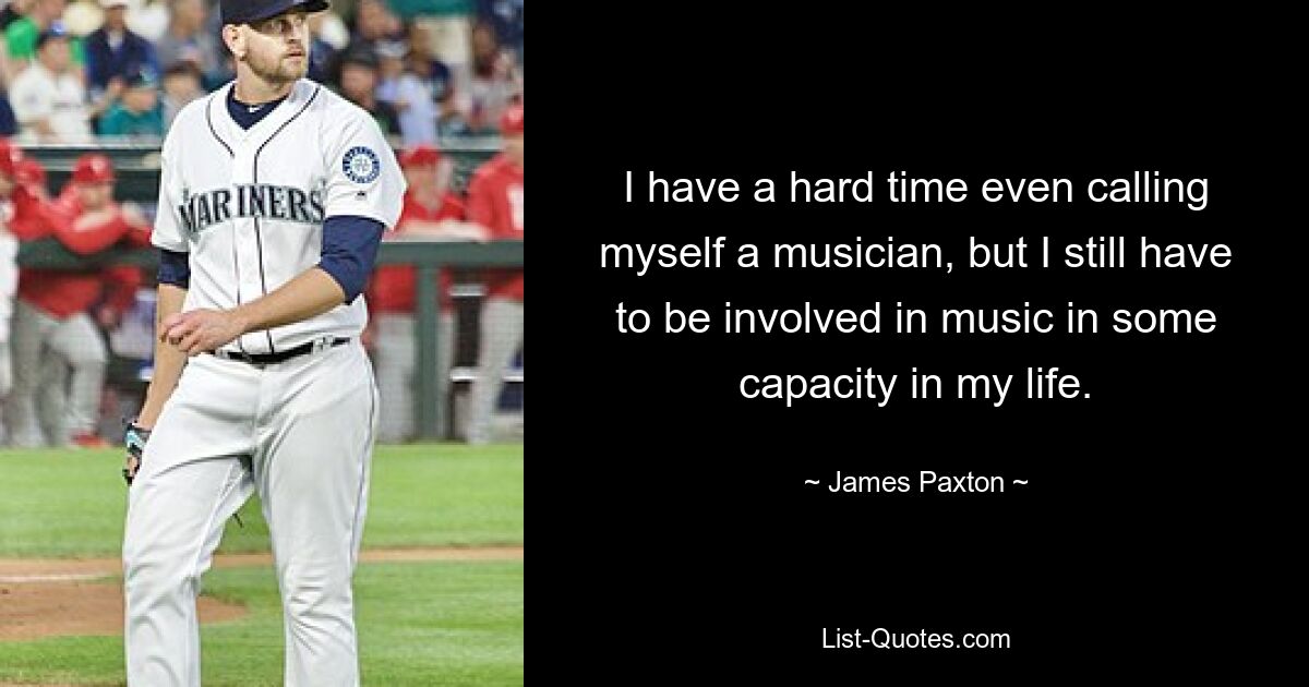 I have a hard time even calling myself a musician, but I still have to be involved in music in some capacity in my life. — © James Paxton