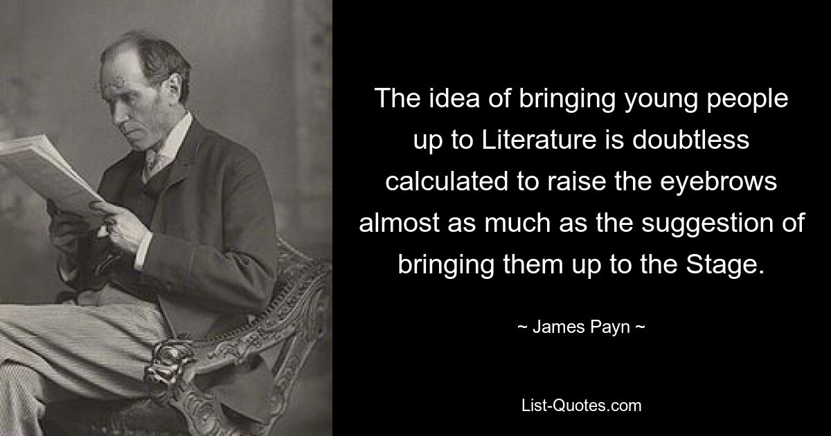 The idea of bringing young people up to Literature is doubtless calculated to raise the eyebrows almost as much as the suggestion of bringing them up to the Stage. — © James Payn