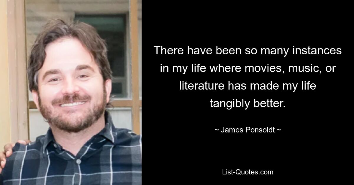 There have been so many instances in my life where movies, music, or literature has made my life tangibly better. — © James Ponsoldt