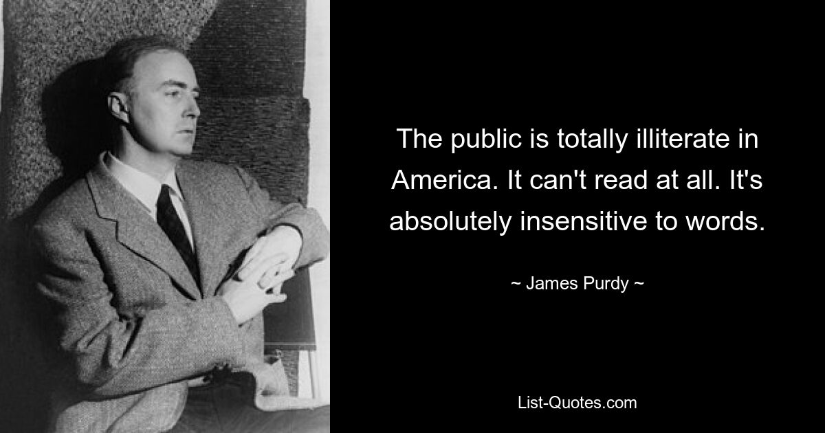 The public is totally illiterate in America. It can't read at all. It's absolutely insensitive to words. — © James Purdy