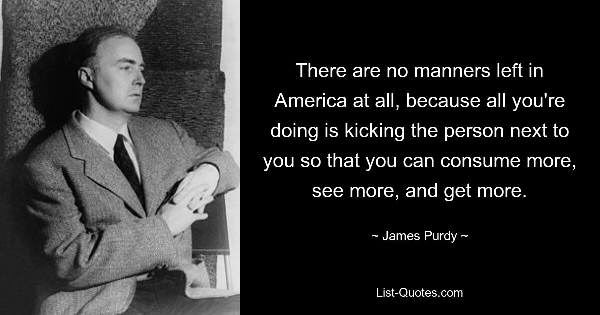 There are no manners left in America at all, because all you're doing is kicking the person next to you so that you can consume more, see more, and get more. — © James Purdy