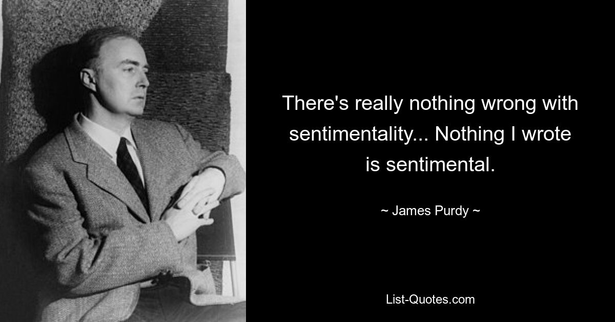 There's really nothing wrong with sentimentality... Nothing I wrote is sentimental. — © James Purdy