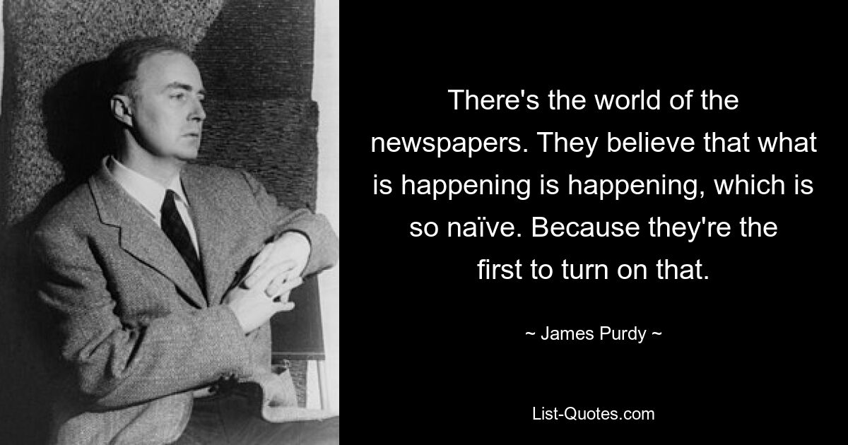 There's the world of the newspapers. They believe that what is happening is happening, which is so naïve. Because they're the first to turn on that. — © James Purdy