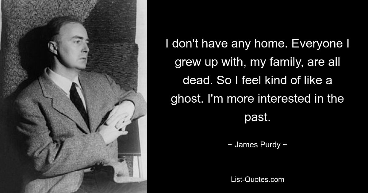 I don't have any home. Everyone I grew up with, my family, are all dead. So I feel kind of like a ghost. I'm more interested in the past. — © James Purdy