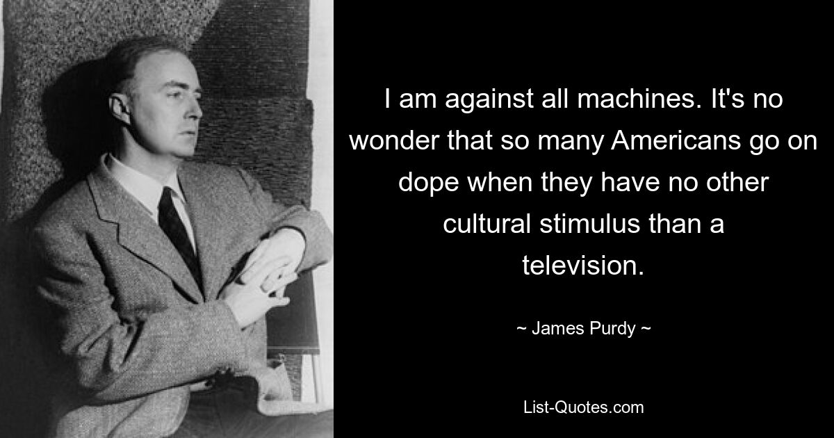 I am against all machines. It's no wonder that so many Americans go on dope when they have no other cultural stimulus than a television. — © James Purdy