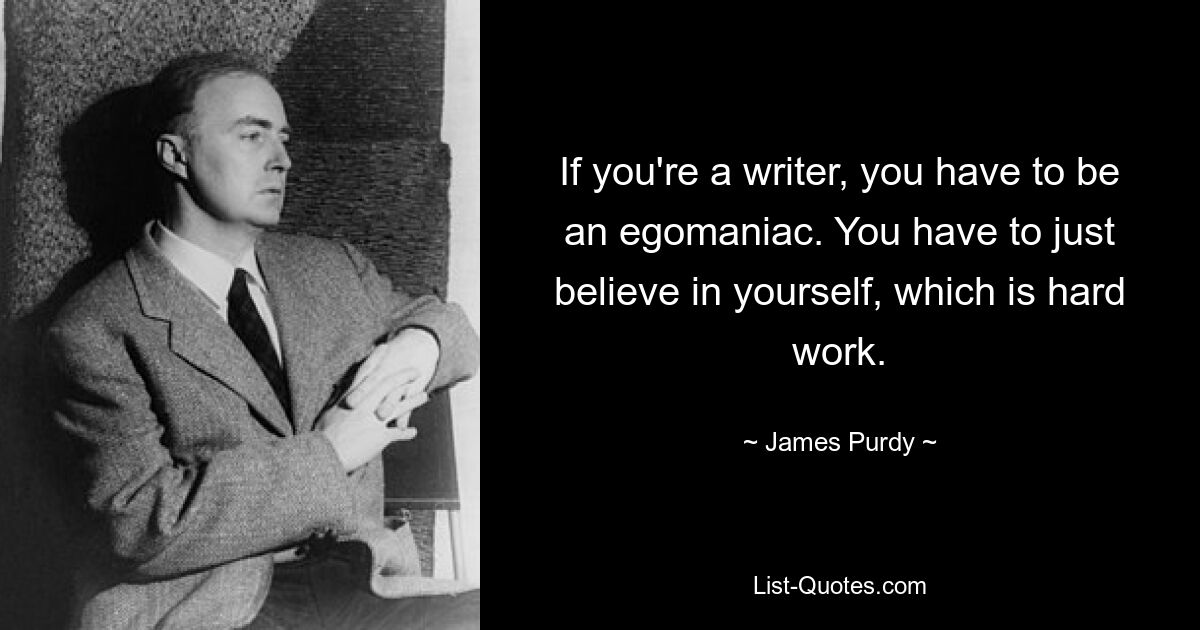 If you're a writer, you have to be an egomaniac. You have to just believe in yourself, which is hard work. — © James Purdy