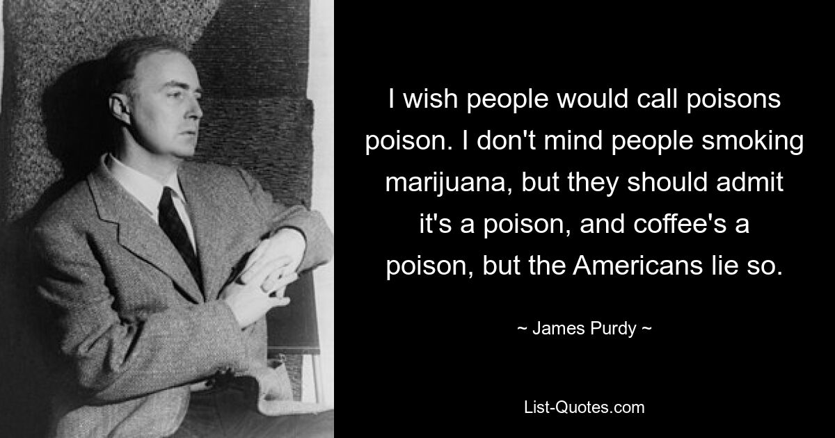 I wish people would call poisons poison. I don't mind people smoking marijuana, but they should admit it's a poison, and coffee's a poison, but the Americans lie so. — © James Purdy