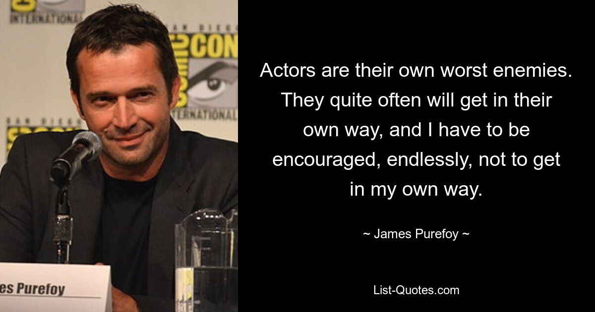 Actors are their own worst enemies. They quite often will get in their own way, and I have to be encouraged, endlessly, not to get in my own way. — © James Purefoy