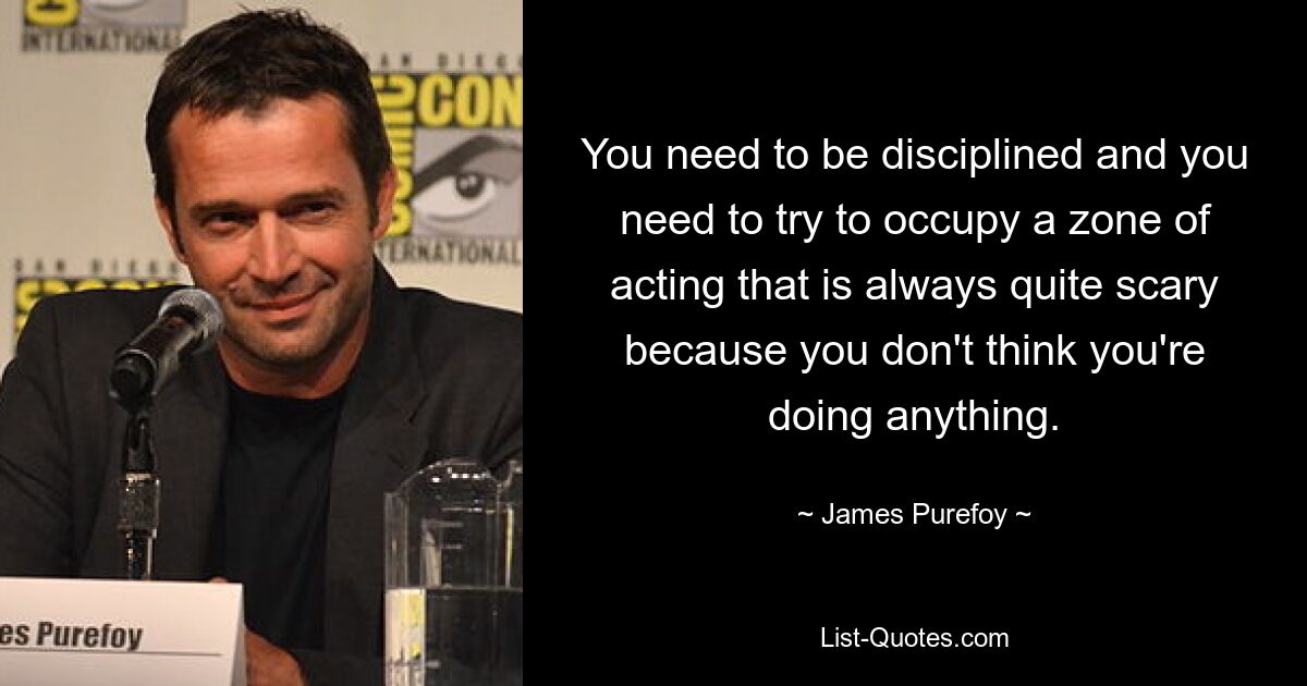 You need to be disciplined and you need to try to occupy a zone of acting that is always quite scary because you don't think you're doing anything. — © James Purefoy