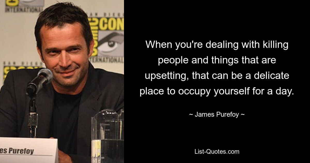 When you're dealing with killing people and things that are upsetting, that can be a delicate place to occupy yourself for a day. — © James Purefoy