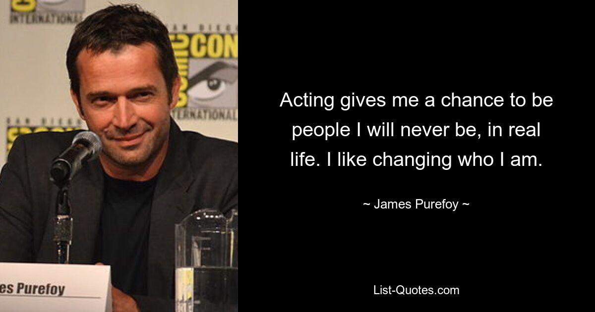 Acting gives me a chance to be people I will never be, in real life. I like changing who I am. — © James Purefoy