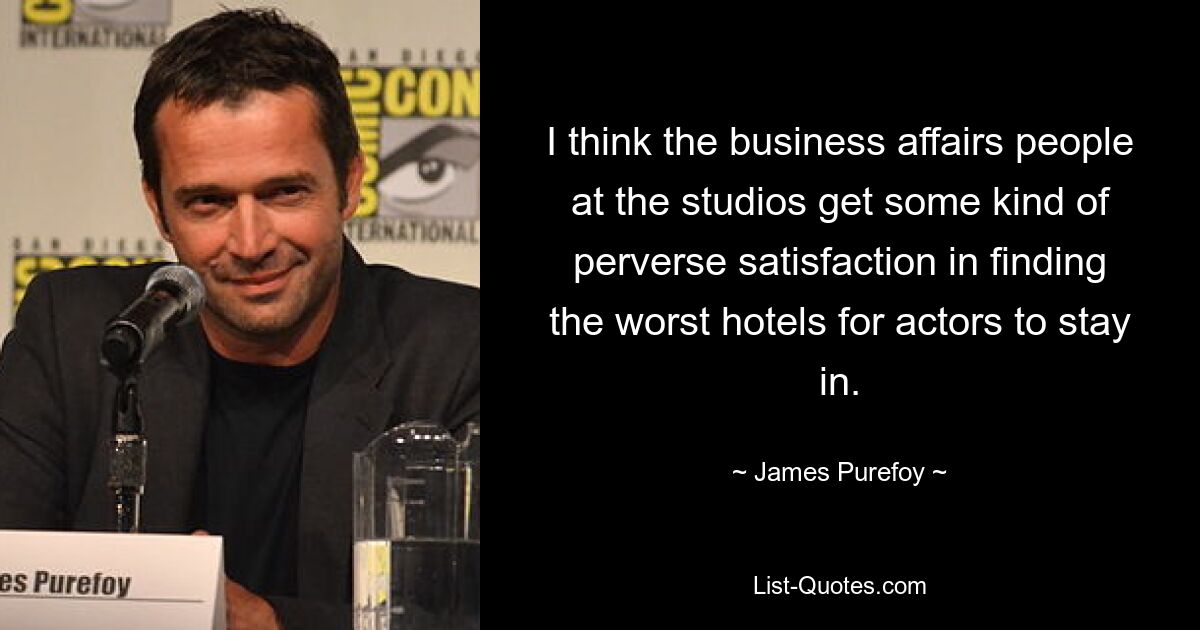 I think the business affairs people at the studios get some kind of perverse satisfaction in finding the worst hotels for actors to stay in. — © James Purefoy